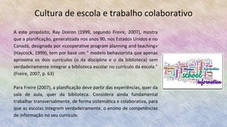 Cultura de escola e trabalho colaborativo
A este propósito, Ray Doiron (1999, segundo Freire, 2007), mostra
que a planificação, generalizada nos anos 90, nos Estados Unidos e no
Canadá, designada por «cooperative program planning and teaching»
(Haycock, 1999), tem por base um “ modelo behaviorista que apenas
aproxima os dois currículos (o da disciplina e o da biblioteca) sem
verdadeiramente integrar a biblioteca escolar no currículo da escola.”
(Freire, 2007, p. 63)
Para Freire (2007), a planificação deve partir das experiências, quer da
sala de aula, quer da biblioteca. Considera ainda fundamental
trabalhar transversalmente, de forma sistemática e colaborativa, para
que as escolas integrem verdadeiramente, o ensino de competências
de informação no seu currículo.
 
