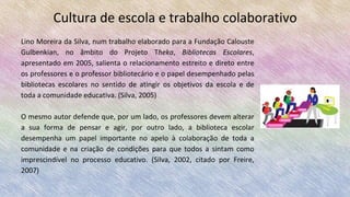 Cultura de escola e trabalho colaborativo
Lino Moreira da Silva, num trabalho elaborado para a Fundação Calouste
Gulbenkian, no âmbito do Projeto Theka, Bibliotecas Escolares,
apresentado em 2005, salienta o relacionamento estreito e direto entre
os professores e o professor bibliotecário e o papel desempenhado pelas
bibliotecas escolares no sentido de atingir os objetivos da escola e de
toda a comunidade educativa. (Silva, 2005)
O mesmo autor defende que, por um lado, os professores devem alterar
a sua forma de pensar e agir, por outro lado, a biblioteca escolar
desempenha um papel importante no apelo à colaboração de toda a
comunidade e na criação de condições para que todos a sintam como
imprescindível no processo educativo. (Silva, 2002, citado por Freire,
2007)
 