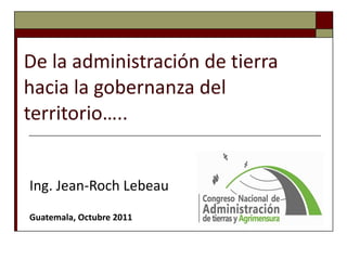 De la administración de tierra hacia la gobernanza del territorio….. Ing. Jean-Roch Lebeau Guatemala, Octubre 2011 