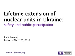 Lifetime extension of
nuclear units in Ukraine:
safety and public participation
Iryna Holovko
Brussels, March 30, 2017
www.bankwatch.org
 