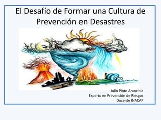 El Desafío de Formar una Cultura de 
Prevención en Desastres 
Julio Pinto Arancibia 
Experto en Prevención de Riesgos 
Docente INACAP 
 