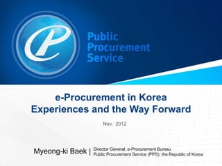 e-Procurement in Korea
Experiences and the Way Forward
                       Nov. 2012




                   Director General, e-Procurement Bureau
Myeong-ki Baek |   Public Procurement Service (PPS), the Republic of Korea
 