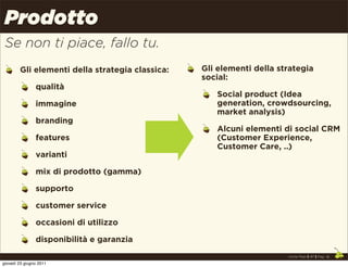 Prodotto
 Se non ti piace, fallo tu.
        Gli elementi della strategia classica:   Gli elementi della strategia
                                                 social:
                qualità
                                                    Social product (Idea
                immagine                            generation, crowdsourcing,
                                                    market analysis)
                branding
                                                    Alcuni elementi di social CRM
                features                            (Customer Experience,
                                                    Customer Care, ..)
                varianti

                mix di prodotto (gamma)

                supporto

                customer service

                occasioni di utilizzo

                disponibilità e garanzia
                                                                      Uncle Pear | 4P | Pag. 16

giovedì 23 giugno 2011
 