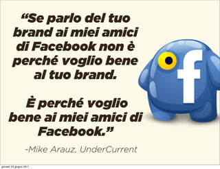 “Se parlo del tuo
         brand ai miei amici
         di Facebook non è
         perché voglio bene
            al tuo brand.

       È perché voglio
     bene ai miei amici di
         Facebook.”
                  -Mike Arauz, UnderCurrent
giovedì 23 giugno 2011
 