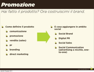 Promozione
 Hai fatto il prodotto? Ora costruiscimi il brand.



        Come definire il prodotto   E cosa aggiungere in ambito
                                    social
                comunicazione
                                       Social Brand
                promozione
                                       Digital PR
                vendita (sales)
                                       Social Sales
                pr
                                       Social Communication
                branding               (advertising a nicchie, one-
                                       to-one)
                direct marketing




                                                        Uncle Pear | 4P | Pag. 21

giovedì 23 giugno 2011
 