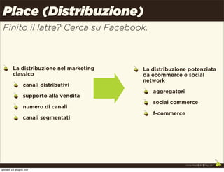 Place (Distribuzione)
 Finito il latte? Cerca su Facebook.



        La distribuzione nel marketing   La distribuzione potenziata
        classico                         da ecommerce e social
                                         network
                canali distributivi
                                            aggregatori
                supporto alla vendita
                                            social commerce
                numero di canali
                                            f-commerce
                canali segmentati




                                                          Uncle Pear | 4P | Pag. 28

giovedì 23 giugno 2011
 