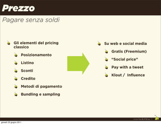 Prezzo
 Pagare senza soldi


             Gli elementi del pricing      Su web e social media
             classico
                                              Gratis (Freemium)
                     Posizionamento
                                              “Social price”
                     Listino
                                              Pay with a tweet
                     Sconti
                                              Klout / Influence
                     Credito

                     Metodi di pagamento

                     Bundling e sampling




                                                         Uncle Pear | 4P | Pag. 7

giovedì 23 giugno 2011
 