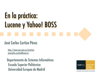 En la práctica:
Lucene y Yahoo! BOSS

José Carlos Cortizo Pérez
  http://www.esp.uem.es/jccortizo
  josecarlos.cortizo@uem.es


 Departamento de Sistemas Informáticos
  Escuela Superior Politécnica
  Universidad Europea de Madrid
 
