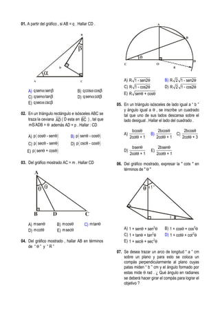 01. A partir del gráfico , si AB = q . Hallar CD .
B
C
D
A
A) qsen senα β B) qcos cosα β
C) qsen tanα β D) qsen cotα β
E) qsec cscα β
02. En un triángulo rectángulo e isósceles ABC se
traza la ceviana AD ( D esta en BC ) , tal que
m ADB = θS además AD = p . Hallar : CD
A) ( )p cos - senθ θ B) ( )p sen - cosθ θ
C) ( )p sec - senθ θ D) ( )p csc - cosθ θ
E) ( )p sen + cosθ θ
03. Del gráfico mostrado AC = m . Hallar CD
CDB
A
A) msenθ B) mcosθ C) mtanθ
D) mcotθ E) msecθ
04. Del gráfico mostrado , hallar AB en términos
de “ θ ” y “ R ”
B
C
D
O
A
R
A) R 1 - sen2θ B) R 2 1 - sen2θ
C) R 1 - cos2θ D) R 2 1 - cos2θ
E) R sen + cosθ θ
05. En un triángulo isósceles de lado igual a “ b ”
y ángulo igual a θ , se inscribe un cuadrado
tal que uno de sus lados descansa sobre el
lado desigual . Hallar el lado del cuadrado .
A)
bcos
2cot + 1
θ
θ
B)
2bcos
2cot + 1
θ
θ
C)
2bcos
2cot + 3
θ
θ
D)
bsen
2cot + 1
θ
θ
E)
2bsen
2cot + 1
θ
θ
06. Del gráfico mostrado, expresar la " cotx " en
términos de " θ "
4 5 º
x
A) 2
1 + sen + senθ θ B) 2
1 + cos + cosθ θ
C) 2
1 + tan + tanθ θ D) 2
1 + cot + cotθ θ
E) 2
1 + sec + secθ θ
07. Se desea trazar un arco de longitud “ a ” cm
sobre un plano y para esto se coloca un
compás perpendicularmente al plano cuyas
patas miden “ b ” cm y el ángulo formado por
estas mide θ rad . ¿ Qué ángulo en radianes
se deberá hacer girar el compás para lograr el
objetivo ?
 