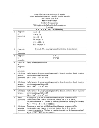 Universidad Nacional Autónoma de México
Escuela Nacional Preparatoria Plantel 1 “Gabino Barreda”
Ciclo Escolar 2013-2014
Secuencia didáctica
Unidad I: Progresiones
T06.Problema de Aplicación de Progresiones
Práctica 4
II. E J E M P L O S ( de uno a tres)
1. Progresió
n
geométric
a
15 = 5 × 3
45 = 15 × 3
135 = 45 × 3
405 = 135 × 3
1215 = 405 × 3
3645 = 1215 × 3
2. Progresió
n
aritmética
3, 5, 7, 9, 11,... es una progresión aritmética de constante 2
3. Progresió
n
armónica
4. Partes de
la
Progresió
n
Armónica
Datos, y hay que revertirlos
5. Calculo de
la razón
geométric
a
Hallar la razón de una progresión geométrica de sesis términos donde el primer
término es dos y el último 64
r=2
6. Calculo de
la razón
geométric
a
Hallar la razón de una progresión geométrica de sesis términos donde el primer
término es dos y el último 64
r=2
7. Calculo de
la razón
Hallar la razón de una progresión geométrica de sesis términos donde el primer
término es dos y el último 64
r=2
8. Media
geométric
a
Supongase que las utilidades obtenidas por una compañía
constructora en cuatro proyectos fueron de 3, 2, 4 y 6%,
respectivamente. ¿ Cúal es la media geométrica de las ganancias?
= 3.4641011615
9. Calculo de
la media
geométric
a
Supongase que las utilidades obtenidas por una compañía
constructora en cuatro proyectos fueron de 3, 2, 4 y 6%,
respectivamente. ¿ Cúal es la media geométrica de las ganancias?
= 3.4641011615
 