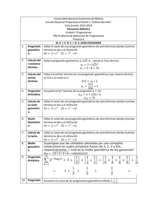 Universidad Nacional Autónoma de México
Escuela Nacional Preparatoria Plantel 1 “Gabino Barreda”
Ciclo Escolar 2013-2014
Secuencia didáctica
Unidad I: Progresiones
T06.Problema de Aplicación de Progresiones
Práctica 4
III. E J E R C I O S. GUÍA COLEGIADA
1. Progresión
geométric
a.
Hallar la razón de una progresión geométrica de sesis términos donde el primer
término es dos y el último 64
r=2
2. Calculo del
n-enésimo
término.
Dada la progresión geométrica , 4… calcula el 7mo término
3. Calculo del
primer
término.
Hallara el primer término de una progresión geométrica cuyo noveno término
es 512 y su razón es 2
4. Progresión
Aritmética
Encuentra el 25° termino de la progresión 4, 7, 10
5. Calculo de
la razón
geométric
a.
Hallar la razón de una progresión geométrica de sesis términos donde el primer
término es dos y el último 64
r=2
6. Razón
Geométric
a.
Hallar la razón de una progresión geométrica de sesis términos donde el primer
término es dos y el último 64
r=2
7. Calculo de
la razón.
Hallar la razón de una progresión geométrica de sesis términos donde el primer
término es dos y el último 64
r=2
8. Media
geométric
a.
Supongase que las utilidades obtenidas por una compañía
constructora en cuatro proyectos fueron de 3, 2, 4 y 6%,
respectivamente. ¿ Cúal es la media geométrica de las ganancias?
= 3.4641011615
9. Progresión
Armónica
10 Progresión Encuentra la suma de las progresiones geométrica infinita
 