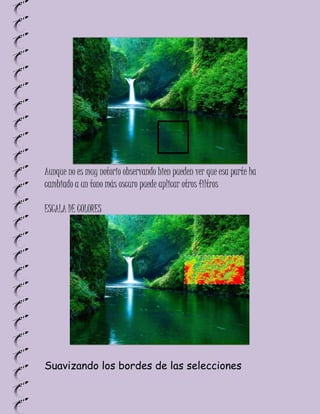Aunque no es muy notorio observando bien pueden ver que esa parte ha
cambiado a un tono más oscuro puede aplicar otros filtros

ESCALA DE COLORES




Suavizando los bordes de las selecciones
 