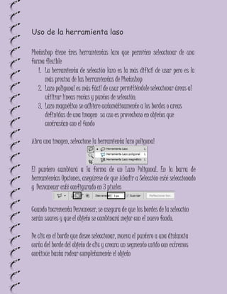 Uso de la herramienta laso

Photoshop tiene tres herramientas lazo que permiten seleccionar de una
forma flexible
   1. La herramienta de selección lazo es la más dificil de usar pero es la
      más precisa de las herramientas de Photoshop
   2. Lazo poligonal es más fácil de usar permitiéndole seleccionar áreas al
      utilizar líneas rectas y puntos de selección.
   3. Lazo magnético se adhiere automáticamente a los bordes o areas
      definidas de una imagen su uso es provechoso en objetos que
      contrastan con el fondo

Abra una imagen, seleccione la herramienta lazo poligonal


El puntero cambiará a la forma de un Lazo Poligonal. En la barra de
herramientas Opciones, asegúrese de que Añadir a Selección esté seleccionado
y Desvanecer esté configurado en 3 pixeles


Cuando incrementa Desvanecer, se asegura de que los bordes de la selección
serán suaves y que el objeto se combinará mejor con el nuevo fondo.

De clic en el borde que desee seleccionar, mueva el puntero a una distancia
corta del borde del objeto de clic y creara un segmento unido con extremos
continúe hasta rodear completamente el objeto
 