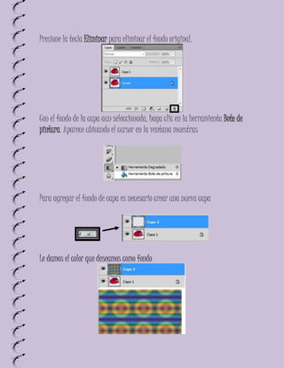 Presione la tecla Eliminar para eliminar el fondo original.




Con el fondo de la capa aun seleccionada, haga clic en la herramienta Bote de
pintura. Aparece ubicando el cursor en la ventana muestras




Para agregar el fondo de capa es necesario crear una nueva capa




Le damos el color que deseamos como fondo
 