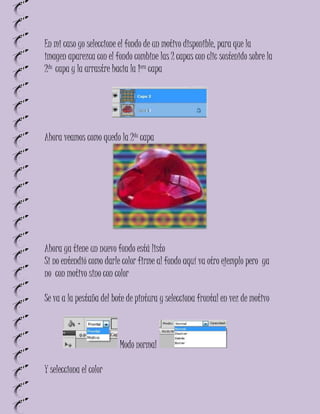 En mi caso yo seleccione el fondo de un motivo disponible, para que la
imagen aparezca con el fondo combine las 2 capas con clic sostenido sobre la
2da capa y la arrastre hacia la 1era capa




Ahora veamos como quedo la 2da capa




Ahora ya tiene un nuevo fondo está listo
Si no entendió como darle color firme al fondo aquí va otro ejemplo pero ya
no con motivo sino con color

Se va a la pestaña del bote de pintura y selecciona frontal en vez de motivo



                         Modo normal

Y selecciona el color
 