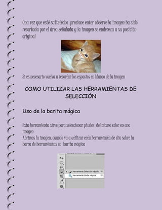 Una vez que esté satisfecho presione enter observe la imagen ha sido
recortada por el área señalada y la imagen se endereza a su posición
original




Si es necesario vuelva a recortar los espacios en blanco de la imagen

 COMO UTILIZAR LAS HERRAMIENTAS DE
             SELECCIÓN

Uso de la barita mágica

Esta herramienta sirve para seleccionar pixeles del mismo color en una
imagen
Abrimos la imagen, cuando va a utilizar esta herramienta de clic sobre la
barra de herramientas en barita mágica
 