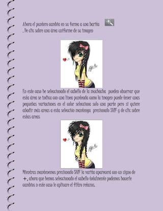 Ahora el puntero cambia en su forma a una barita
, De clic sobre una área uniforme de su imagen




En este caso he seleccionado el cabello de la muchacha pueden observar que
esta área se indica con una línea punteada como la imagen puede tener unas
pequeñas variaciones en el color selecciona solo una parte pero si quiere
añadir más areas a esta selección mantenga presionado SHIF y de clic sobre
estas areas




Mientras mantenemos presionado SHIF la varita aparecerá con un signo de
+, ahora que hemos seleccionado el cabello totalmente podemos hacerle
cambios n este caso le aplicare el filtro retazos.
 