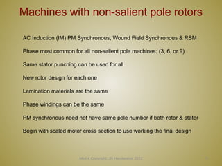 Mod 4 Copyright: JR Hendershot 2012 11
Machines with non-salient pole rotors
AC Induction (IM) PM Synchronous, Wound Field Synchronous & RSM
Phase most common for all non-salient pole machines: (3, 6, or 9)
Same stator punching can be used for all
New rotor design for each one
Lamination materials are the same
Phase windings can be the same
PM synchronous need not have same pole number if both rotor & stator
Begin with scaled motor cross section to use working the final design
 