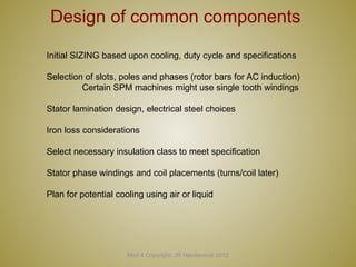 12
Design of common components
Mod 4 Copyright: JR Hendershot 2012
Initial SIZING based upon cooling, duty cycle and specifications
Selection of slots, poles and phases (rotor bars for AC induction)
Certain SPM machines might use single tooth windings
Stator lamination design, electrical steel choices
Iron loss considerations
Select necessary insulation class to meet specification
Stator phase windings and coil placements (turns/coil later)
Plan for potential cooling using air or liquid
 