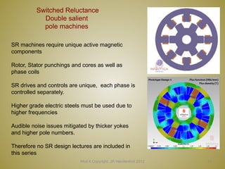 13
Switched Reluctance
Double salient
pole machines
Mod 4 Copyright: JR Hendershot 2012
SR machines require unique active magnetic
components
Rotor, Stator punchings and cores as well as
phase coils
SR drives and controls are unique, each phase is
controlled separately.
Higher grade electric steels must be used due to
higher frequencies
Audible noise issues mitigated by thicker yokes
and higher pole numbers.
Therefore no SR design lectures are included in
this series
 