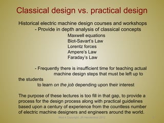 Mod 4 Copyright: JR Hendershot 2012 6
Classical design vs. practical design
Historical electric machine design courses and workshops
- Provide in depth analysis of classical concepts
Maxwell equations
Biot-Savart’s Law
Lorentz forces
Ampere’s Law
Faraday’s Law
- Frequently there is insufficient time for teaching actual
machine design steps that must be left up to
the students
to learn on the job depending upon their interest
The purpose of these lectures is too fill in that gap, to provide a
process for the design process along with practical guidelines
based upon a century of experience from the countless number
of electric machine designers and engineers around the world.
 