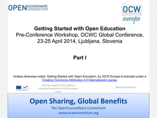 Open Sharing, Global Benefits
The OpenCourseWare Consortium
www.ocwconsortium.org
Getting Started with Open Education
Pre-Conference Workshop, OCWC Global Conference,
23-25 April 2014, Ljubljana, Slovenia
Part I
Unless otherwise noted, Getting Started with Open Education, by OCW Europe is licensed under a
Creative Commons Attribution 4.0 International License.
with the support of the Lifelong
Learning Programme of the European
Union
opencourseware.eu
 