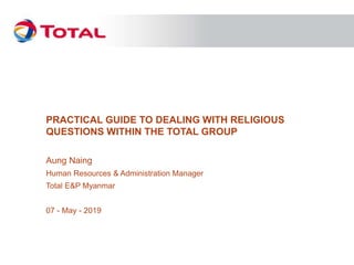 PRACTICAL GUIDE TO DEALING WITH RELIGIOUS
QUESTIONS WITHIN THE TOTAL GROUP
Aung Naing
Human Resources & Administration Manager
Total E&P Myanmar
07 - May - 2019
 