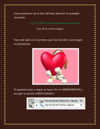 Como podemos ver la foto del lado derecho ha quedado
recortado

             Como utilizar la herramientas de selección

                   Uso de la varita mágica



Para este ejercicio lo primero que hice fue abrir una imagen
en photoshop




El siguiente paso a seguir es hacer clic en HERRAMIENTAS y
escoger la opción VARITA MAGICA
 