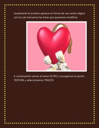 Usualmente el puntero aparece en forma de una verita mágica
con la cual marcamos las áreas que queremos modificar.




A continuación vamos al menú FILTRO y escogemos la opción
TEXTURA y seleccionamos TRAZOS
 