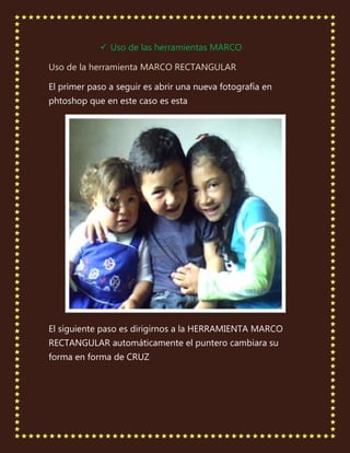  Uso de las herramientas MARCO

Uso de la herramienta MARCO RECTANGULAR

El primer paso a seguir es abrir una nueva fotografía en
phtoshop que en este caso es esta




El siguiente paso es dirigirnos a la HERRAMIENTA MARCO
RECTANGULAR automáticamente el puntero cambiara su
forma en forma de CRUZ
 