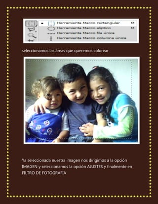 seleccionamos las áreas que queremos colorear




Ya seleccionada nuestra imagen nos dirigimos a la opción
IMAGEN y seleccionamos la opción AJUSTES y finalmente en
FILTRO DE FOTOGRAFIA
 