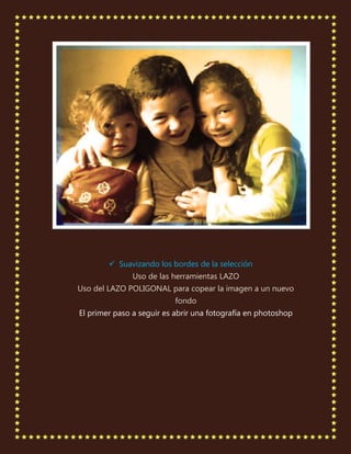  Suavizando los bordes de la selección
               Uso de las herramientas LAZO
Uso del LAZO POLIGONAL para copear la imagen a un nuevo
                           fondo
El primer paso a seguir es abrir una fotografía en photoshop
 