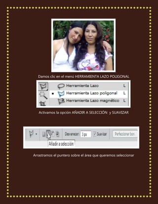 Damos clic en el menú HERRAMIENTA LAZO POLIGONAL




   Activamos la opción AÑADIR A SELECCIÓN y SUAVIZAR




Arrastramos el puntero sobre el área que queremos seleccionar
 