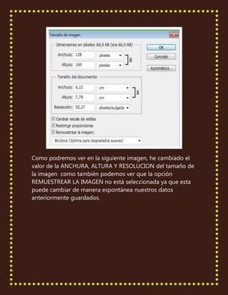 Como podremos ver en la siguiente imagen, he cambiado el
valor de la ANCHURA, ALTURA Y RESOLUCION del tamaño de
la imagen como también podemos ver que la opción
REMUESTREAR LA IMAGEN no está seleccionada ya que esta
puede cambiar de manera espontánea nuestros datos
anteriormente guardados.
 