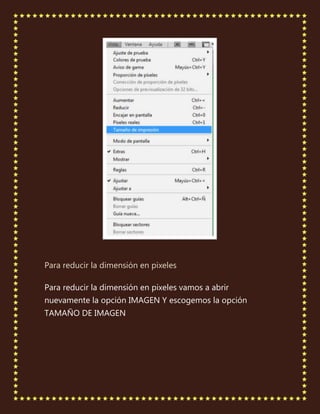 Para reducir la dimensión en pixeles

Para reducir la dimensión en pixeles vamos a abrir
nuevamente la opción IMAGEN Y escogemos la opción
TAMAÑO DE IMAGEN
 