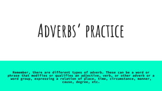 Adverbs’ practice
Remember, there are different types of adverb. These can be a word or
phrase that modifies or qualifies an adjective, verb, or other adverb or a
word group, expressing a relation of place, time, circumstance, manner,
cause, degree, etc.
 