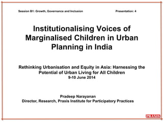 Institutionalising Voices of
Marginalised Children in Urban
Planning in India
Rethinking Urbanisation and Equity in Asia: Harnessing the
Potential of Urban Living for All Children
9-10 June 2014
Pradeep Narayanan
Director, Research, Praxis Institute for Participatory Practices
Session B1: Growth, Governance and Inclusion Presentation: 4
 