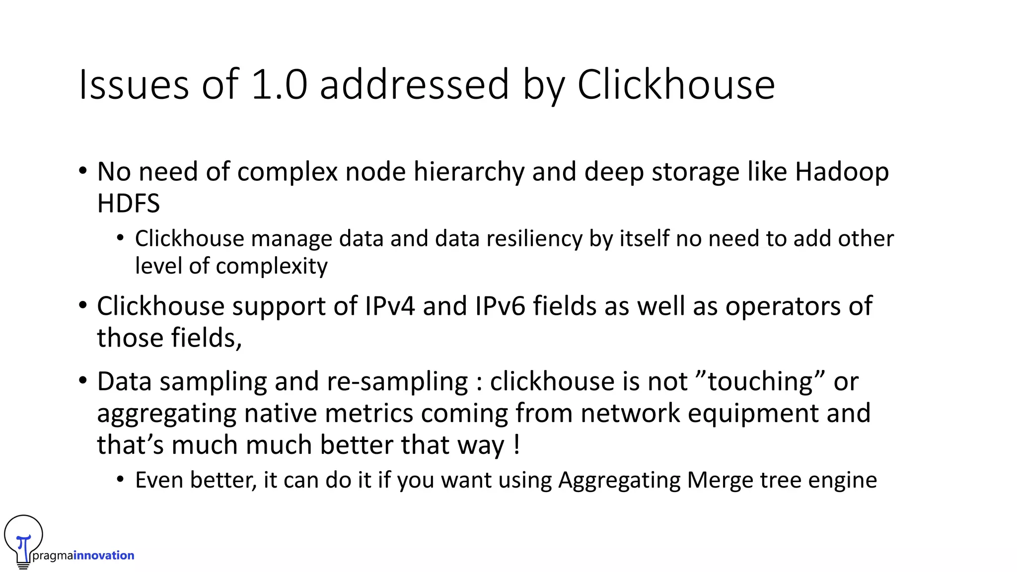 Issues of 1.0 addressed by Clickhouse
• No need of complex node hierarchy and deep storage like Hadoop
HDFS
• Clickhouse manage data and data resiliency by itself no need to add other
level of complexity
• Clickhouse support of IPv4 and IPv6 fields as well as operators of
those fields,
• Data sampling and re-sampling : clickhouse is not ”touching” or
aggregating native metrics coming from network equipment and
that’s much much better that way !
• Even better, it can do it if you want using Aggregating Merge tree engine
 