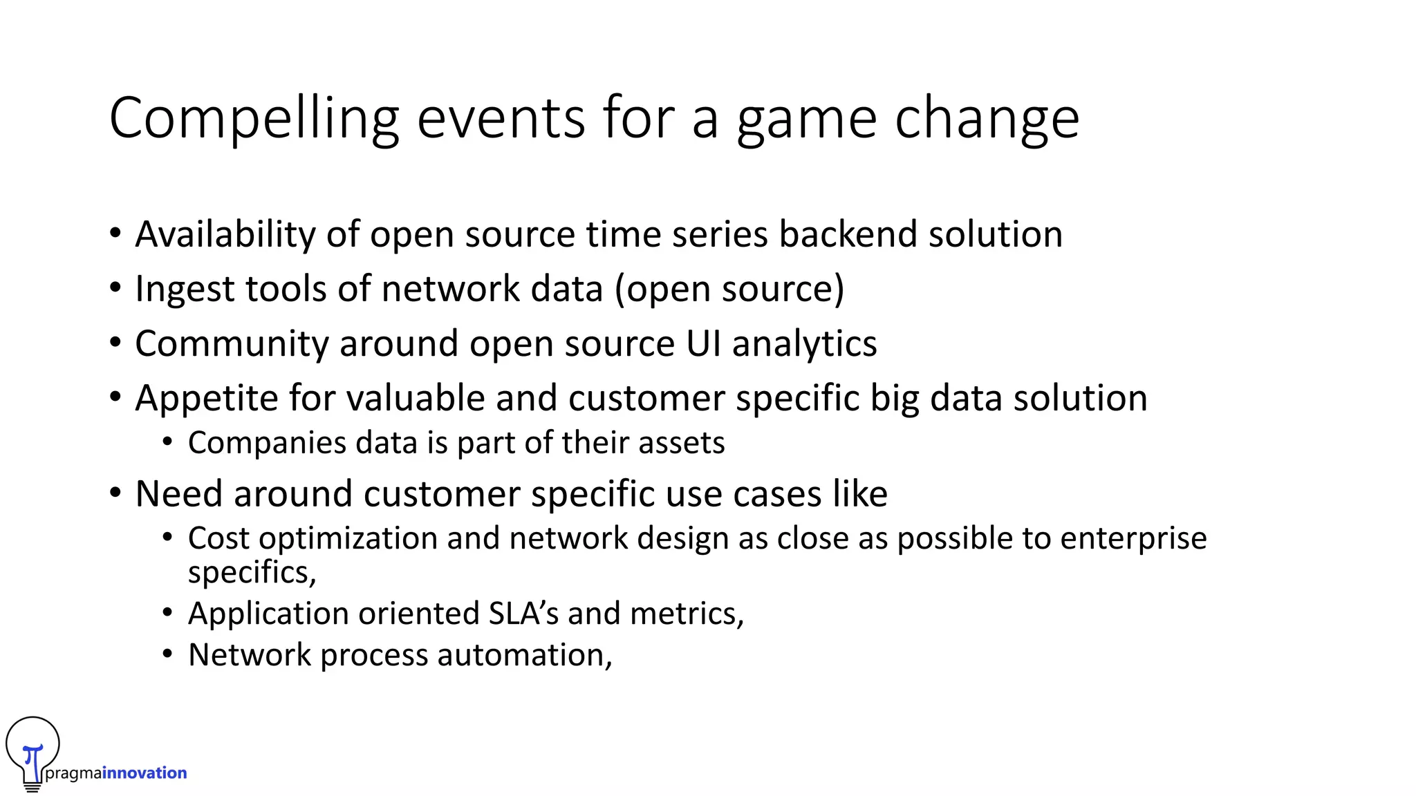 Compelling events for a game change
• Availability of open source time series backend solution
• Ingest tools of network data (open source)
• Community around open source UI analytics
• Appetite for valuable and customer specific big data solution
• Companies data is part of their assets
• Need around customer specific use cases like
• Cost optimization and network design as close as possible to enterprise
specifics,
• Application oriented SLA’s and metrics,
• Network process automation,
 