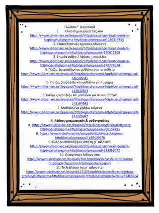Γλώσσα Γ΄ Δημοτικού
1. Υλικό δημιουργίας λεξικού
https://www.slideshare.net/epapadi/httpsblogsschgrsfairastideutera-
httpblogsschgrgoma-httpblogsschgrepapadi-236315395
2. Επαναληπτικές εργασίες γλώσσας
https://www.slideshare.net/epapadi/httpsblogsschgrsfairastideutera-
httpblogsschgrgoma-httpblogsschgrepapadi-230611108
3. Σημεία στίξης / Αφίσες – καρτέλες
https://www.slideshare.net/epapadi/httpsblogsschgrsfairastideutera-
httpblogsschgrgoma-httpblogsschgrepapadi-178778834
4. Παίζω, ζωγραφίζω και μαθαίνω για το επίθετο
https://www.slideshare.net/epapadi/httpblogsschgrgoma-httpblogsschgrepapadi-
146586541
5. Παίζω, ζωγραφίζω και μαθαίνω για το ρήμα
https://www.slideshare.net/epapadi/httpblogsschgrgoma-httpblogsschgrepapadi-
144832823
6. Παίζω, ζωγραφίζω και μαθαίνω για το ουσιαστικό
https://www.slideshare.net/epapadi/httpblogsschgrgoma-httpblogsschgrepapadi-
143194993
7. Μαθαίνω να γράφω κείμενα
https://www.slideshare.net/epapadi/httpblogsschgrgoma-httpblogsschgrepapadi-
141229697
8. Αφίσες γραμματικής & ορθογραφίας
α. https://www.slideshare.net/epapadi/httpsblogsschgrsfairastideutera-
httpblogsschgrgoma-httpblogsschgrepapadi-250154715
β. https://www.slideshare.net/epapadi/httpblogsschgrgoma-
httpblogsschgrepapadi-139405976
9. Όλες οι επαναλήψεις από τη β΄ τάξη στο:
https://www.slideshare.net/epapadi/httpsblogsschgrsfairastideutera-
httpblogsschgrgoma-httpblogsschgrepapadi-238359072
10. Οικογένειες λέξεων στο:
https://www.slideshare.net/epapadi/360-httpsblogsschgrsfairastideutera-
httpblogsschgrgoma-httpblogsschgrepapadi
11. Το λεξιλόγιο της γ΄ τάξης στο:
https://www.slideshare.net/ssuserb32238/httpsblogsschgrsfairastideutera-
httpblogsschgrgoma-httpblogsschgrepapadi-httpsblogsschgrperivoli3-238465262
 