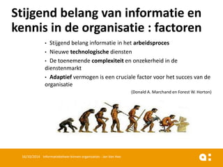 •Stijgend belang informatie in het arbeidsproces 
•Nieuwe technologischediensten 
•De toenemende complexiteiten onzekerheid in de dienstenmarkt 
•Adaptiefvermogen is een cruciale factor voor het succes van de organisatie 
(Donald A. Marchand en Forest W. Horton) 
16/10/2014 Informatiebeheer binnen organisaties - Jan Van Hee 
Stijgendbelangvan informatieen kennisin de organisatie: factoren  