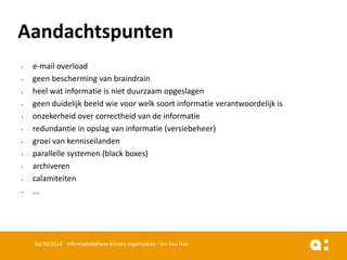 •e-mail overload 
•geen bescherming van braindrain 
•heel wat informatie is niet duurzaam opgeslagen 
•geen duidelijk beeld wie voor welk soort informatie verantwoordelijk is 
•onzekerheid over correctheid van de informatie 
•redundantie in opslag van informatie (versiebeheer) 
•groei van kenniseilanden 
•parallelle systemen (black boxes) 
•archiveren 
•calamiteiten 
•... 
16/10/2014 Informatiebeheer binnen organisaties - Jan Van Hee 
Aandachtspunten  