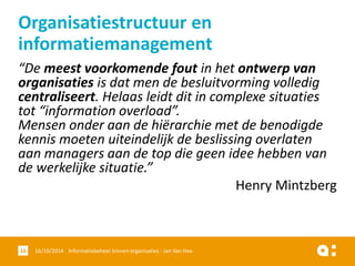 “De meest voorkomende fout in het ontwerp van organisatiesis dat men de besluitvorming volledig centraliseert. Helaas leidt dit in complexe situaties tot “information overload”. Mensen onder aan de hiërarchie met de benodigde kennis moeten uiteindelijk de beslissing overlaten aan managers aan de top die geen idee hebben van de werkelijke situatie.” 
Henry Mintzberg 
16/10/2014 Informatiebeheer 16 binnen organisaties - Jan Van Hee 
Organisatiestructuur en informatiemanagement  