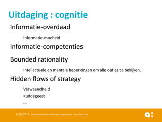 Informatie-overdaad 
Informatie-moeheid 
Informatie-competenties 
Bounded rationality 
Intellectueleen mentalebeperkingenomalleoptiestebekijken. 
Hidden flows of strategy 
Verwaandheid 
Kuddegeest 
... 
16/10/2014 Informatiebeheer binnen organisaties - Jan Van Hee 
Uitdaging: cognitie  