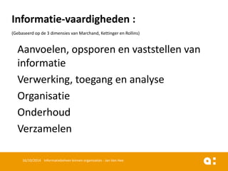 Informatie-vaardigheden: 
(Gebaseerdop de 3 dimensiesvan Marchand, Kettingeren Rollins) 
Aanvoelen, opsporenen vaststellenvan informatie 
Verwerking, toegangen analyse 
Organisatie 
Onderhoud 
Verzamelen 
16/10/2014 Informatiebeheer binnen organisaties - Jan Van Hee 
 