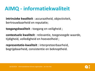 intrinsiekekwaliteit: accuraatheid, objectiviteit, bertrouwbaarheiden reputatie; 
toegangskwaliteit: toegangen veiligheid; 
contextuelekwaliteit: relevantie, toegevoegdewaarde, tijdigheid, volledigheiden hoeveelheid; 
representatie-kwaliteit: interpreteerbaarheid, begrijpbaarheid, consistentieen beknoptheid. 
16/10/2014 Informatiebeheer binnen organisaties - Jan Van Hee 
AIMQ -informatiekwaliteit  