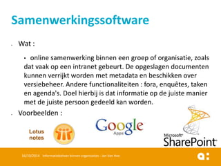 Wat : 
•online samenwerking binnen een groep of organisatie, zoals dat vaak op een intranet gebeurt. De opgeslagen documenten kunnen verrijkt worden met metadata en beschikken over versiebeheer. Andere functionaliteiten : fora, enquêtes, taken en agenda's. Doel hierbij is dat informatie op de juiste manier met de juiste persoon gedeeld kan worden. 
Voorbeelden : 
16/10/2014 Informatiebeheer binnen organisaties - Jan Van Hee 
Samenwerkingssoftware 
Lotus notes  