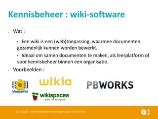 Wat : 
•Een wiki is een (web)toepassing, waarmee documenten gezamenlijk kunnen worden bewerkt. 
•Ideaal om samen documenten te maken, als leerplatform of voor kennisbeheer binnen een organisatie. 
Voorbeelden : 
16/10/2014 Informatiebeheer binnen organisaties - Jan Van Hee 
Kennisbeheer : wiki-software  