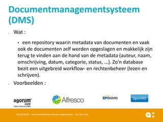 Wat : 
•een repository waarin metadata van documenten en vaak ook de documenten zelf worden opgeslagen en makkelijk zijn terug te vinden aan de hand van de metadata (auteur, naam, omschrijving, datum, categorie, status, ...). Zo'n database bezit een uitgebreid workflow-en rechtenbeheer (lezen en schrijven). 
Voorbeelden : 
16/10/2014 Informatiebeheer binnen organisaties - Jan Van Hee 
Documentmanagementsysteem (DMS)  