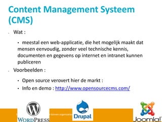 Wat : 
•meestal een web-applicatie, die het mogelijk maakt dat mensen eenvoudig, zonder veel technische kennis, documenten en gegevens op internet en intranet kunnen publiceren 
Voorbeelden : 
•Open source verovert hier de markt : 
•Info en demo : http://www.opensourcecms.com/ 
16/10/2014 Informatiebeheer binnen organisaties - Jan Van Hee 
Content Management Systeem (CMS)  